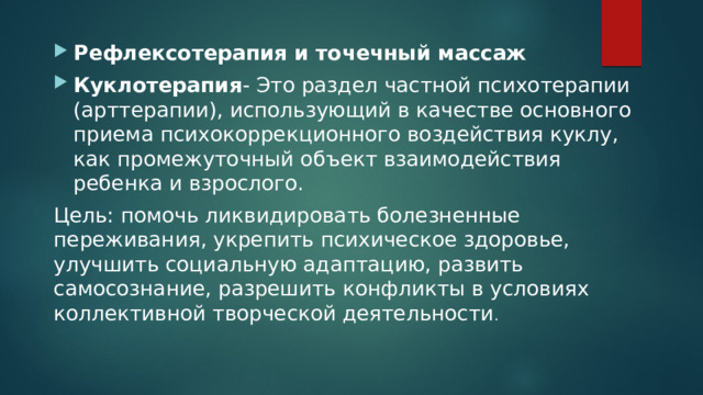 Рефлексотерапия и точечный массаж Куклотерапия - Это раздел частной психотерапии (арттерапии), использующий в качестве основного приема психокоррекционного воздействия куклу, как промежуточный объект взаимодействия ребенка и взрослого. Цель: помочь ликвидировать болезненные переживания, укрепить психическое здоровье, улучшить социальную адаптацию, развить самосознание, разрешить конфликты в условиях коллективной творческой деятельности . 