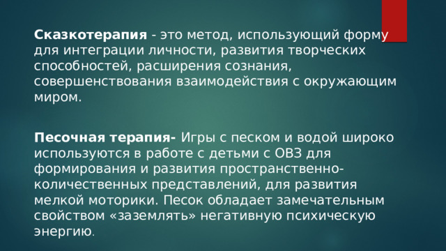 Сказкотерапия - это метод, использующий форму для интеграции личности, развития творческих способностей, расширения сознания, совершенствования взаимодействия с окружающим миром. Песочная терапия- Игры с песком и водой широко используются в работе с детьми с ОВЗ для формирования и развития пространственно-количественных представлений, для развития мелкой моторики. Песок обладает замечательным свойством «заземлять» негативную психическую энергию . 