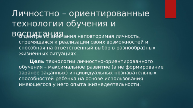 Личностно – ориентированные технологии обучения и воспитания В центре их внимания неповторимая личность, стремящаяся к реализации своих возможностей и способная на ответственный выбор в разнообразных жизненных ситуациях.  Цель технологии личностно-ориентированного обучения – максимальное развитие (а не формирование заранее заданных) индивидуальных познавательных способностей ребенка на основе использования имеющегося у него опыта жизнедеятельности. 