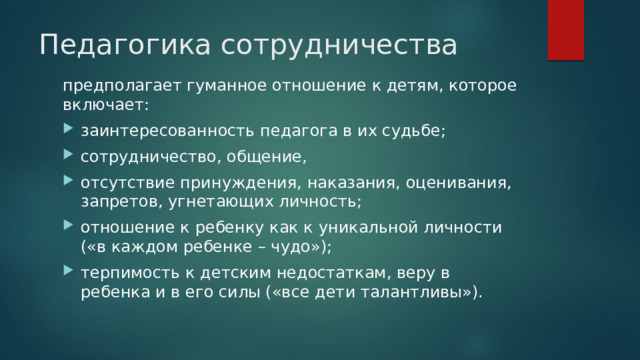 Педагогика сотрудничества   предполагает гуманное отношение к детям, которое включает: заинтересованность педагога в их судьбе; сотрудничество, общение, отсутствие принуждения, наказания, оценивания, запретов, угнетающих личность; отношение к ребенку как к уникальной личности («в каждом ребенке – чудо»); терпимость к детским недостаткам, веру в ребенка и в его силы («все дети талантливы»). 