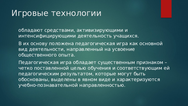 Игровые технологии   обладают средствами, активизирующими и интенсифицирующими деятельность учащихся. В их основу положена педагогическая игра как основной вид деятельности, направленный на усвоение общественного опыта. Педагогическая игра обладает существенным признаком – четко поставленной целью обучения и соответствующим ей педагогическим результатом, которые могут быть обоснованы, выделены в явном виде и характеризуются учебно-познавательной направленностью. 