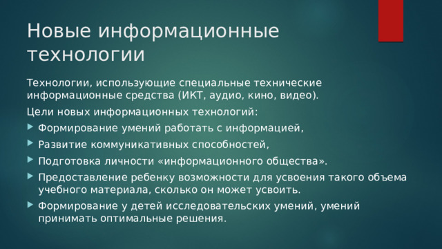 Новые информационные технологии Технологии, использующие специальные технические информационные средства (ИКТ, аудио, кино, видео). Цели новых информационных технологий: Формирование умений работать с информацией, Развитие коммуникативных способностей, Подготовка личности «информационного общества». Предоставление ребенку возможности для усвоения такого объема учебного материала, сколько он может усвоить. Формирование у детей исследовательских умений, умений принимать оптимальные решения. 
