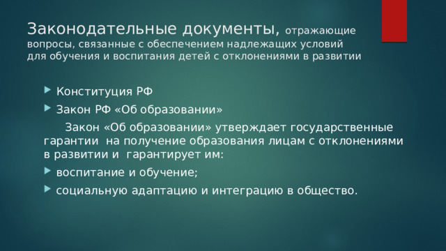 Законодательные документы, отражающие вопросы, связанные с обеспечением надлежащих условий для обучения и воспитания детей с отклонениями в развитии Конституция РФ Закон РФ «Об образовании»  Закон «Об образовании» утверждает государственные гарантии на получение образования лицам с отклонениями в развитии и гарантирует им: воспитание и обучение; социальную адаптацию и интеграцию в общество. 