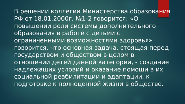 В решении коллегии Министерства образования РФ от 18.01.2000г. №1-2 говорится: «О повышении роли системы дополнительного образования в работе с детьми с ограниченными возможностями здоровья» говорится, что основная задача, стоящая перед государством и обществом в целом в отношении детей данной категории, - создание надлежащих условий и оказание помощи в их социальной реабилитации и адаптации, к подготовке к полноценной жизни в обществе. 