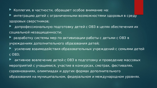 Коллегия, в частности, обращает особое внимание на: интеграцию детей с ограниченными возможностями здоровья в среду здоровых сверстников;  допрофессиональную подготовку детей с ОВЗ в целях обеспечения их социальной незащищенности; разработку системы мер по активизации работы с детьми с ОВЗ в учреждениях дополнительного образования детей;  усиление взаимодействия образовательных учреждений с семьями детей с ОВЗ;  активное вовлечение детей с ОВЗ в подготовку и проведение массовых мероприятий с учащимися, участие в конкурсах, смотрах, фестивалях, соревнованиях, олимпиадах и других формах дополнительного образования на муниципальном, федеральном и международном уровнях. 