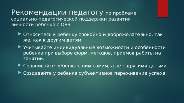 Рекомендации педагогу по проблеме социально-педагогической поддержки развития личности ребенка с ОВЗ Относитесь к ребенку спокойно и доброжелательно, так же, как к другим детям. Учитывайте индивидуальные возможности и особенности ребенка при выборе форм, методов, приемов работы на занятии. Сравнивайте ребенка с ним самим, а не с другими детьми. Создавайте у ребенка субъективное переживание успеха. 