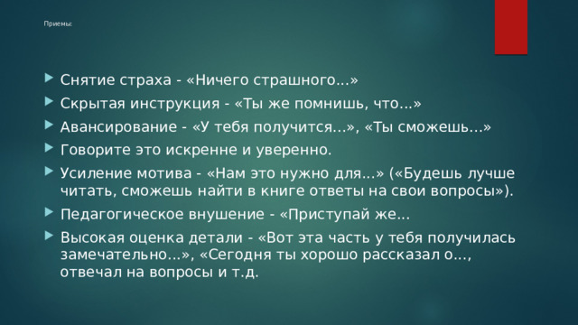Приемы:    Снятие страха - «Ничего страшного...» Скрытая инструкция - «Ты же помнишь, что...» Авансирование - «У тебя получится...», «Ты сможешь...» Говорите это искренне и уверенно. Усиление мотива - «Нам это нужно для...» («Будешь лучше читать, сможешь найти в книге ответы на свои вопросы»). Педагогическое внушение - «Приступай же... Высокая оценка детали - «Вот эта часть у тебя получилась замечательно...», «Сегодня ты хорошо рассказал о..., отвечал на вопросы и т.д. 