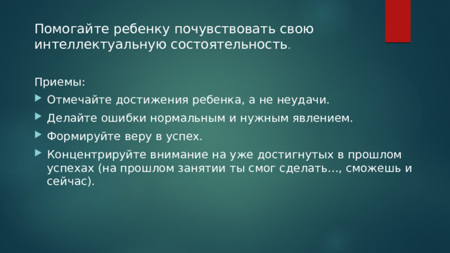 Помогайте ребенку почувствовать свою интеллектуальную состоятельность . Приемы: Отмечайте достижения ребенка, а не неудачи. Делайте ошибки нормальным и нужным явлением. Формируйте веру в успех. Концентрируйте внимание на уже достигнутых в прошлом успехах (на прошлом занятии ты смог сделать..., сможешь и сейчас). 