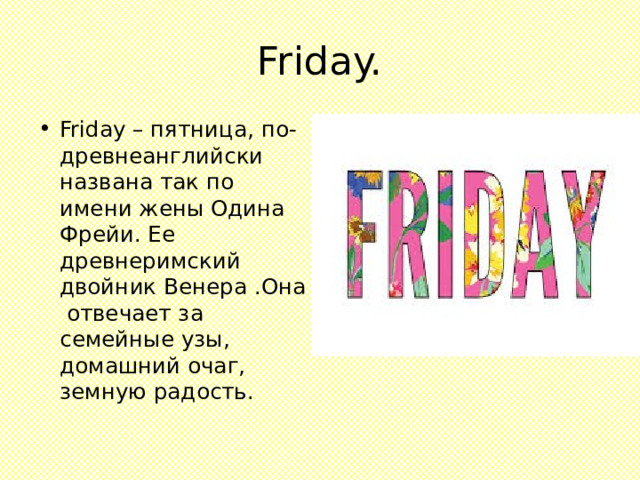 Friday. Friday – пятница, по-древнеанглийски названа так по имени жены Одина Фрейи. Ее древнеримский двойник Венера .Она отвечает за семейные узы, домашний очаг, земную радость. 