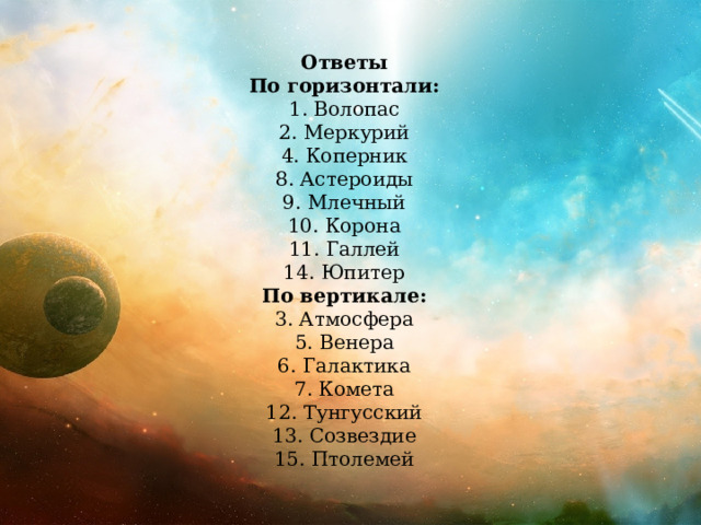 Ответы По горизонтали: 1. Волопас 2. Меркурий 4. Коперник 8. Астероиды 9. Млечный 10. Корона 11. Галлей 14. Юпитер По вертикале: 3. Атмосфера 5. Венера 6. Галактика 7. Комета 12. Тунгусский 13. Созвездие 15. Птолемей 