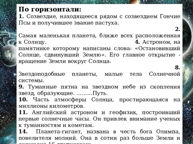 По горизонтали: 1. Созвездие, находящееся рядом с созвездием Гончие Псы и получившее звание пастуха. 2. Самая маленькая планета, ближе всех расположенная к Солнцу. 4. Астроном, на памятнике которому написаны слова: «Остановивший Солнце, сдвинувший Землю». Его главное открытие - вращение Земли вокруг Солнца. 8. Звездоподобные планеты, малые тела Солнечной системы. 9. Туманные пятна на звездном небе из скопления звезд, образующие. ………Путь. 10. Часть атмосферы Солнца, простирающаяся на миллионы километров. 11. Английский астроном и геофизик, построивший первые солнечные часы. Он привлек внимание ученых к туманностям и кометам. 14. Планета-гигант, названа в честь бога Олимпа, повелителя молний. Она в сотни раз больше Земли и окружена 16 спутниками. 