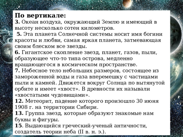 По вертикале: 3. Океан воздуха, окружающий Землю и имеющий в высоту несколько сотен километров.  5. Эта планета Солнечной системы носит имя богини красоты и любви, самая яркая планета, затмевающая своим блеском все звезды. 6. Гигантское скопление звезд, планет, газов, пыли, образующее что-то типа острова, медленно вращающегося в космическом пространстве. 7. Небесное тело небольших размеров, состоящее из замороженной воды и газа вперемешку с частицами пыли и камней. Движется вокруг Солнца по вытянутой орбите и имеет «хвост». В древности их называли «хвостатыми чудовищами». 12. Метеорит, падение которого произошло 30 июня 1908 г. на территории Сибири. 13. Группа звезд, которые образуют знакомые нам буквы и фигуры. 15 . Выдающийся греческий-ученый античности, создатель теории неба (II в. н. э.). 