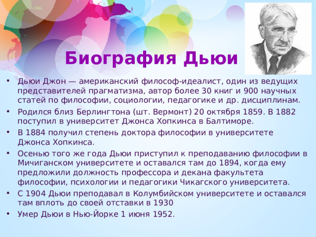 Биография Дьюи Дьюи Джон — американский философ-идеалист, один из ведущих представителей прагматизма, автор более 30 книг и 900 научных статей по философии, социологии, педагогике и др. дисциплинам. Родился близ Берлингтона (шт. Вермонт) 20 октября 1859. В 1882 поступил в университет Джонса Хопкинса в Балтиморе. В 1884 получил степень доктора философии в университете Джонса Хопкинса. Осенью того же года Дьюи приступил к преподаванию философии в Мичиганском университете и оставался там до 1894, когда ему предложили должность профессора и декана факультета философии, психологии и педагогики Чикагского университета. С 1904 Дьюи преподавал в Колумбийском университете и оставался там вплоть до своей отставки в 1930 Умер Дьюи в Нью-Йорке 1 июня 1952.   