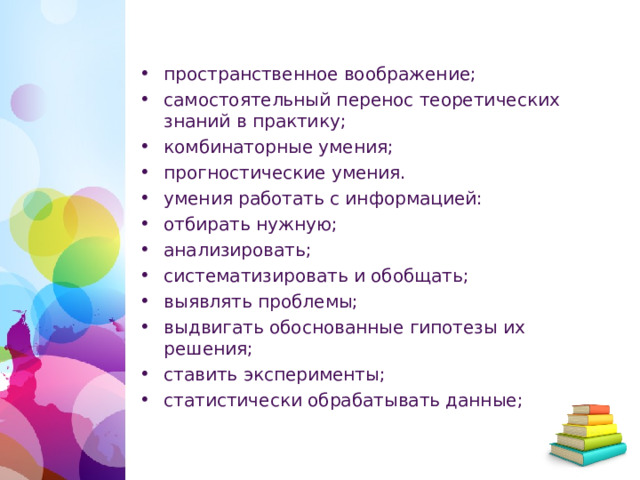 пространственное воображение; самостоятельный перенос теоретических знаний в практику; комбинаторные умения; прогностические умения. умения работать с информацией: отбирать нужную; анализировать; систематизировать и обобщать; выявлять проблемы; выдвигать обоснованные гипотезы их решения; ставить эксперименты; статистически обрабатывать данные;  