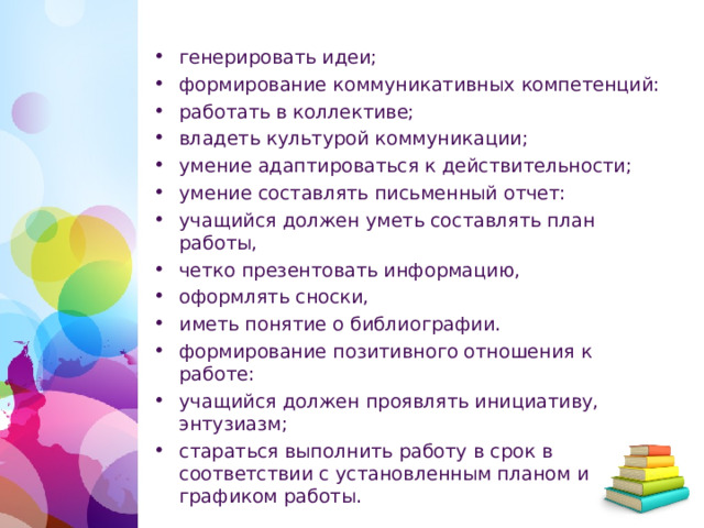 генерировать идеи; формирование коммуникативных компетенций: работать в коллективе; владеть культурой коммуникации; умение адаптироваться к действительности; умение составлять письменный отчет: учащийся должен уметь составлять план работы, четко презентовать информацию, оформлять сноски, иметь понятие о библиографии. формирование позитивного отношения к работе: учащийся должен проявлять инициативу, энтузиазм; стараться выполнить работу в срок в соответствии с установленным планом и графиком работы.  