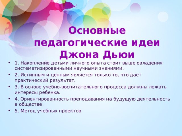 Основные педагогические идеи Джона Дьюи   1. Накопление детьми личного опыта стоит выше овладения систематизированными научными знаниями. 2. Истинным и ценным является только то, что дает практический результат. 3. В основе учебно-воспитательного процесса должны лежать интересы ребенка. 4. Ориентированность преподавания на будущую деятельность в обществе. 5. Метод учебных проектов 