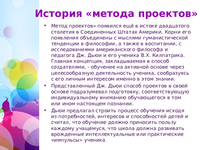 История «метода проектов» Метод проектов» появился ещё в истоке двадцатого столетия в Соединенных Штатах Америки. Корни его появления объединены с мыслями гуманистической тенденции в философии, а также в воспитании, с исследованиями американского философа и педагога Дж. Дьюи и его ученика В.Х. Килпатрика. Главная концепция, закладываемая в способ создателями, - обучение на активной основе через целесообразную деятельность ученика, сообразуясь с его личным интересом именно в этом знании. Представленный Дж. Дьюи способ проектов в своей основе подразумевал подготовку, соответствующую индивидуальному вниманию обучающегося в том или ином настоящем познании. Дьюи предлагал строить процесс обучения исходя из потребностей, интересов и способностей детей и считал, что обучение должно приносить пользу каждому учащемуся, что школа должна развивать врожденные интеллектуальные или практические «импульсы» ученика .  