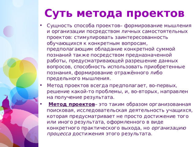 Суть метода проектов Сущность способа проектов– формирование мышления и организации посредством личных самостоятельных проектов: стимулировать заинтересованность обучающихся к конкретным вопросам, предполагающим обладание конкретной суммой познаний также посредством предназначенной работы, предусматривающей разрешение данных вопросов, способность использовать приобретенные познания, формирование отражённого либо предельного мышления. Метод проектов всегда предполагает, во-первых, решение какой-то проблемы, и, во-вторых, направлен на получение результата.  Метод проектов – это таким образом организованная поисковая, исследовательская деятельность учащихся, которая предусматривает не просто достижение того или иного результата, оформленного в виде конкретного практического выхода, но  организацию процесса  достижения этого результата.  