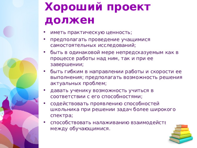 Хороший проект должен иметь практическую ценность; предполагать проведение учащимися самостоятельных исследований; быть в одинаковой мере непредсказуемым как в процессе работы над ним, так и при ее завершении; быть гибким в направлении работы и скорости ее выполнения; предполагать возможность решения актуальных проблем; давать ученику возможность учиться в соответствии с его способностями; содействовать проявлению способностей школьника при решении задач более широкого спектра; способствовать налаживанию взаимодействия между обучающимися.   