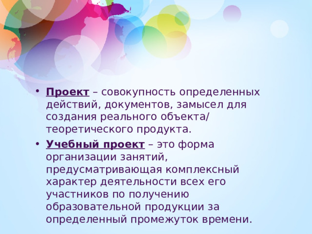 Проект  – совокупность определенных действий, документов, замысел для создания реального объекта/ теоретического продукта. Учебный проект  – это форма организации занятий, предусматривающая комплексный характер деятельности всех его участников по получению образовательной продукции за определенный промежуток времени.  