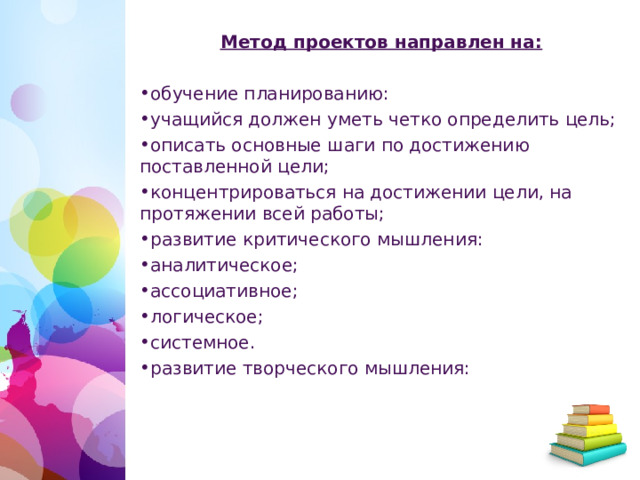 Метод проектов направлен на: обучение планированию: учащийся должен уметь четко определить цель; описать основные шаги по достижению поставленной цели; концентрироваться на достижении цели, на протяжении всей работы; развитие критического мышления: аналитическое; ассоциативное; логическое; системное. развитие творческого мышления:  