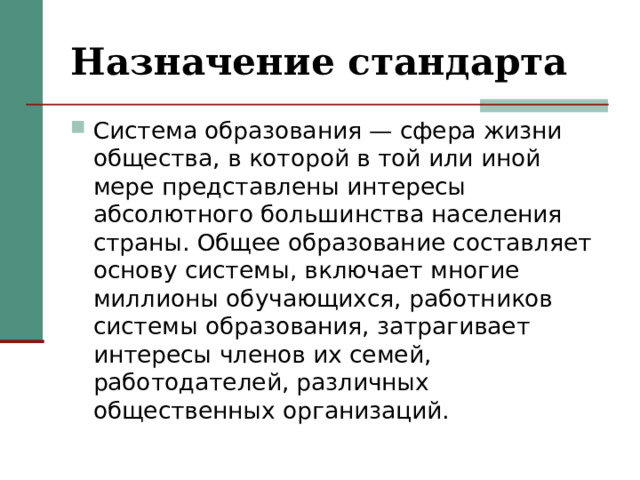 Назначение стандарта Система образования — сфера жизни общества, в которой в той или иной мере представлены интересы абсолютного большинства населения страны. Общее образование составляет основу системы, включает многие миллионы обучающихся, работников системы образования, затрагивает интересы членов их семей, работодателей, различных общественных организаций. 