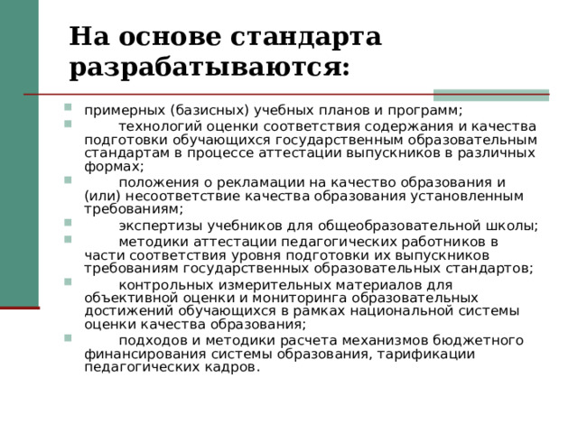 На основе стандарта разрабатываются: примерных (базисных) учебных планов и программ;  технологий оценки соответствия содержания и качества подготовки обучающихся государственным образовательным стандартам в процессе аттестации выпускников в различных формах;  положения о рекламации на качество образования и (или) несоответствие качества образования установленным требованиям;  экспертизы учебников для общеобразовательной школы;  методики аттестации педагогических работников в части соответствия уровня подготовки их выпускников требованиям государственных образовательных стандартов;  контрольных измерительных материалов для объективной оценки и мониторинга образовательных достижений обучающихся в рамках национальной системы оценки качества образования;  подходов и методики расчета механизмов бюджетного финансирования системы образования, тарификации педагогических кадров. 