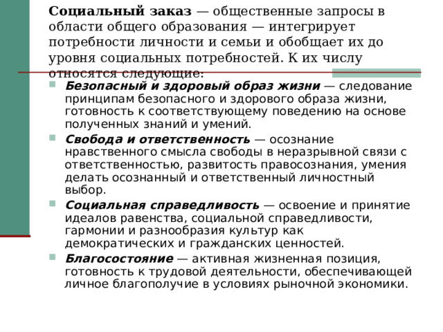 Социальный заказ — общественные запросы в области общего образования — интегрирует потребности личности и семьи и обобщает их до уровня социальных потребностей. К их числу относятся следующие: Безопасный и здоровый образ жизни — следование принципам безопасного и здорового образа жизни, готовность к соответствующему поведению на основе полученных знаний и умений. Свобода и ответственность — осознание нравственного смысла свободы в неразрывной связи с ответственностью, развитость правосознания, умения делать осознанный и ответственный личностный выбор. Социальная справедливость — освоение и принятие идеалов равенства, социальной справедливости, гармонии и разнообразия культур как демократических и гражданских ценностей. Благосостояние — активная жизненная позиция, готовность к трудовой деятельности, обеспечивающей личное благополучие в условиях рыночной экономики. 