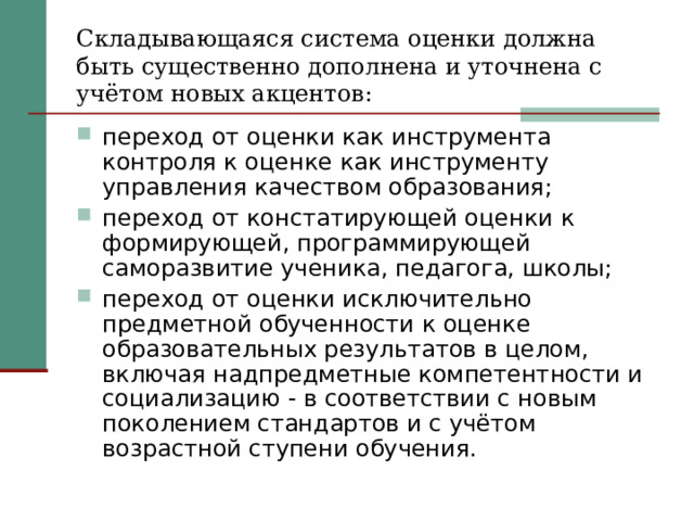 Складывающаяся система оценки должна быть существенно дополнена и уточнена с учётом новых акцентов: переход от оценки как инструмента контроля к оценке как инструменту управления качеством образования; переход от констатирующей оценки к формирующей, программирующей саморазвитие ученика, педагога, школы; переход от оценки исключительно предметной обученности к оценке образовательных результатов в целом, включая надпредметные компетентности и социализацию - в соответствии с новым поколением стандартов и с учётом возрастной ступени обучения.  