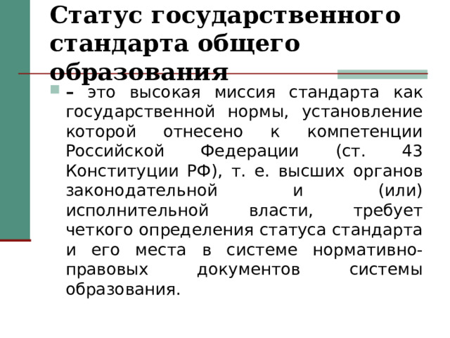 Статус государственного стандарта общего образования – это высокая миссия стандарта как государственной нормы, установление которой отнесено к компетенции Российской Федерации (ст. 43 Конституции РФ), т. е. высших органов законодательной и (или) исполнительной власти, требует четкого определения статуса стандарта и его места в системе нормативно-правовых документов системы образования.  