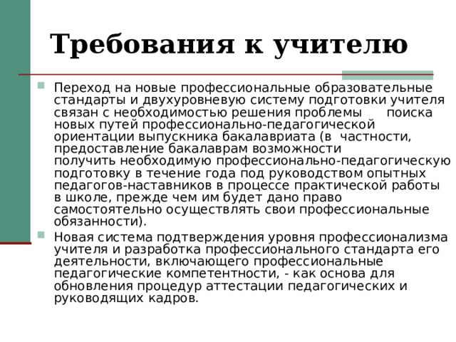 Требования к учителю Переход на новые профессиональные образовательные стандарты и двухуровневую систему подготовки учителя связан с необходимостью решения проблемы      поиска новых путей профессионально-педагогической ориентации выпускника бакалавриата (в  частности, предоставление бакалаврам возможности получить необходимую профессионально-педагогическую подготовку в течение года под руководством опытных педагогов-наставников в процессе практической работы в школе, прежде чем им будет дано право самостоятельно осуществлять свои профессиональные обязанности). Новая система подтверждения уровня профессионализма учителя и разработка профессионального стандарта его деятельности, включающего профессиональные педагогические компетентности, - как основа для обновления процедур аттестации педагогических и руководящих кадров.  