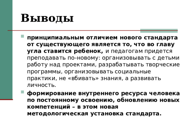 Выводы принципиальным отличием нового стандарта от существующего является то, что во главу угла ставится ребенок, и педагогам придется преподавать по-новому: организовывать с детьми работу над проектами, разрабатывать творческие программы, организовывать социальные практики, не «вбивать» знания, а развивать личность. формирование внутреннего ресурса человека по постоянному освоению, обновлению новых компетенций – в этом новая методологическая установка стандарта.    