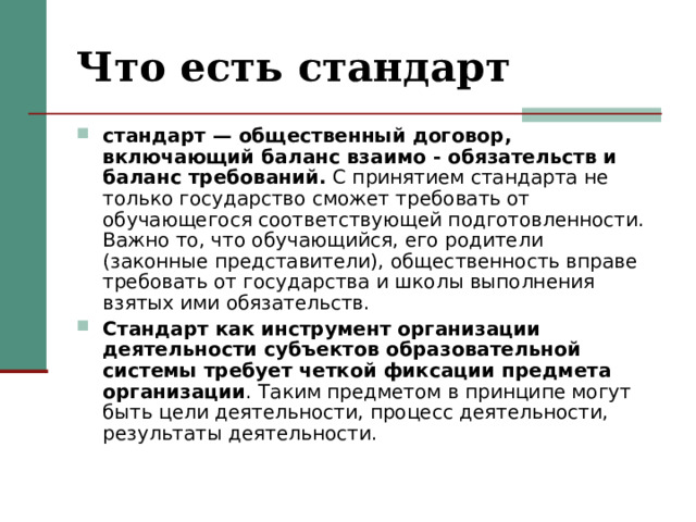 Что есть стандарт стандарт — общественный договор, включающий баланс взаимо - обязательств и баланс требований. С принятием стандарта не только государство сможет требовать от обучающегося соответствующей подготовленности. Важно то, что обучающийся, его родители (законные представители), общественность вправе требовать от государства и школы выполнения взятых ими обязательств. Стандарт как инструмент организации деятельности субъектов образовательной системы требует четкой фиксации предмета организации . Таким предметом в принципе могут быть цели деятельности, процесс деятельности, результаты деятельности. 