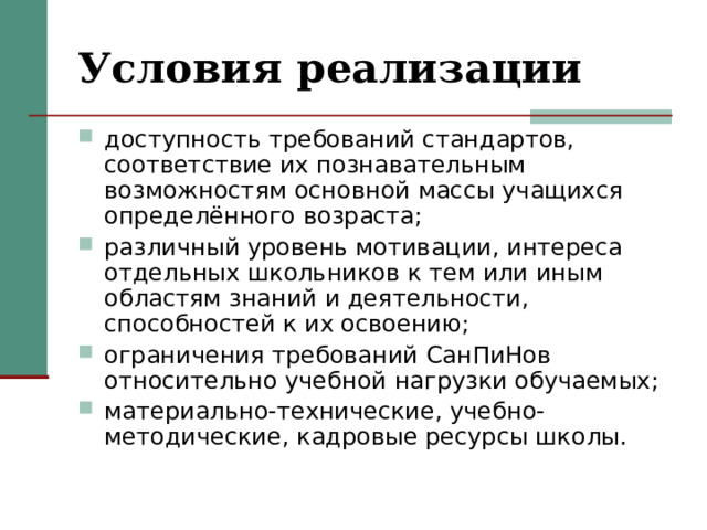 Условия реализации доступность требований стандартов, соответствие их познавательным возможностям основной массы учащихся определённого возраста; различный уровень мотивации, интереса отдельных школьников к тем или иным областям знаний и деятельности, способностей к их освоению; ограничения требований СанПиНов относительно учебной нагрузки обучаемых; материально-технические, учебно-методические, кадровые ресурсы школы. 