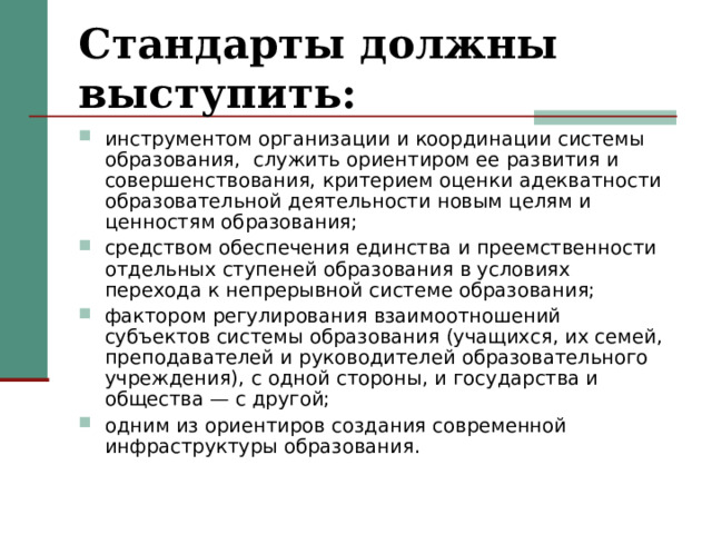 Стандарты должны выступить: инструментом организации и координации системы образования, служить ориентиром ее развития и совершенствования, критерием оценки адекватности образовательной деятельности новым целям и ценностям образования; средством обеспечения единства и преемственности отдельных ступеней образования в условиях перехода к непрерывной системе образования; фактором регулирования взаимоотношений субъектов системы образования (учащихся, их семей, преподавателей и руководителей образовательного учреждения), с одной стороны, и государства и общества — с другой; одним из ориентиров создания современной инфраструктуры образования.  