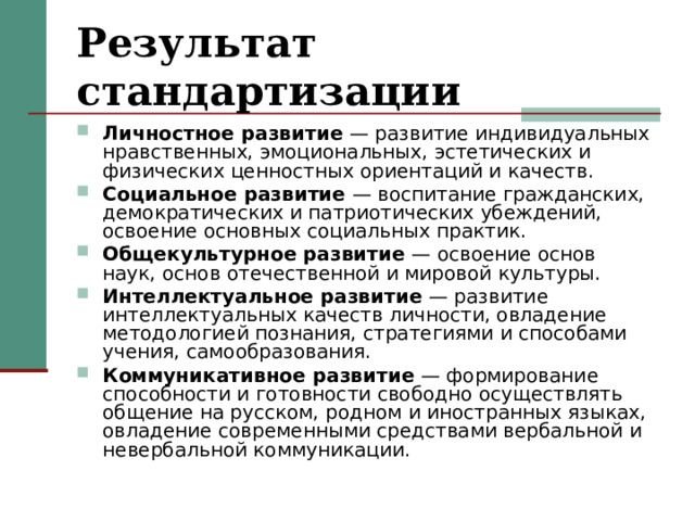 Результат стандартизации Личностное развитие — развитие индивидуальных нравственных, эмоциональных, эстетических и физических ценностных ориентаций и качеств. Социальное развитие — воспитание гражданских, демократических и патриотических убеждений, освоение основных социальных практик. Общекультурное развитие — освоение основ наук, основ отечественной и мировой культуры. Интеллектуальное развитие — развитие интеллектуальных качеств личности, овладение методологией познания, стратегиями и способами учения, самообразования. Коммуникативное развитие — формирование способности и готовности свободно осуществлять общение на русском, родном и иностранных языках, овладение современными средствами вербальной и невербальной коммуникации. 