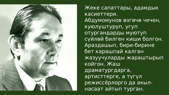 Жеке сапаттары, адамдык касиеттери. Абдумомунов өзгөчө чечен, куюлуштуруп, угуп отургандарды муютуп сүйлөй билген киши болгон. Араздашып, бири-бирине бет карашпай калган жазуучуларды жараштырып койгон. Жаш драматургдарга, артисттерге, а түгүл режиссёрлорго да акыл-насаат айтып турган. 