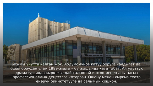 Ысымы унутта калган жок. Абдумомунов катуу ооруга чалдыгат да, ошол оорудан улам 1989-жылы – 67 жашында каза табат. Ал улуттук драматургияда кырк жылдай талыкпай иштөө менен аны нагыз профессионалдык деңгээлге көтөргөн. Ошону менен кыргыз театр өнөрүн бийиктетүүгө да салымын кошкон. 