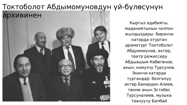 Токтоболот Абдымомуновдун үй-бүлөсүнүн архивинен Кыргыз адабияты, маданиятынын чолпон жылдыздары: биринчи катарда отурган драматург Токтоболот Абдумомунов, актер, театр режиссеру Абдыашым Көбөгөнов, акын, комузчу Турсунов. Экинчи катарда тургандар: белгилүү актер Бакирдин Алиев, төкмө акын Эстебес Турсуналиев, музыка таануучу Балбай Алагушев. Фрунзе, 1984-жыл. 