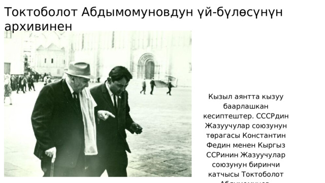 Токтоболот Абдымомуновдун үй-бүлөсүнүн архивинен Кызыл аянтта кызуу баарлашкан кесиптештер. СССРдин Жазуучулар союзунун төрагасы Константин Федин менен Кыргыз ССРинин Жазуучулар союзунун биринчи катчысы Токтоболот Абдумомунов. 