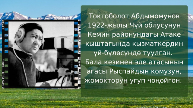 Токтоболот Абдымомунов 1922-жылы Чүй облусунун Кемин районундагы Атаке кыштагында кызматкердин үй-бүлөсүндө туулган. Бала кезинен эле атасынын агасы Рыспайдын комузун, жомокторун угуп чоңойгон. 