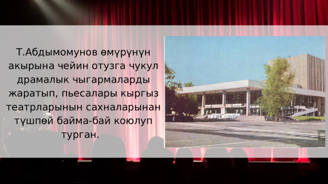 Т.Абдымомунов өмүрүнүн акырына чейин отузга чукул драмалык чыгармаларды жаратып, пьесалары кыргыз театрларынын сахналарынан түшпөй байма-бай коюлуп турган. 