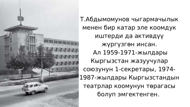 Т.Абдымомунов чыгармачылык менен бир катар эле коомдук иштерди да активдүү жүргүзгөн инсан.  Ал 1959-1971-жылдары Кыргызстан жазуучулар союзунун 1-секретары, 1974-1987-жылдары Кыргызстандын театрлар коомунун төрагасы болуп эмгектенген. 