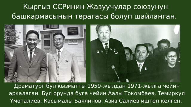 Кыргыз ССРинин Жазуучулар союзунун башкармасынын төрагасы болуп шайланган. Драматург бул кызматты 1959-жылдан 1971-жылга чейин аркалаган. Бул орунда буга чейин Аалы Токомбаев, Темиркул Үмөталиев, Касымалы Баялинов, Азиз Салиев иштеп келген. 