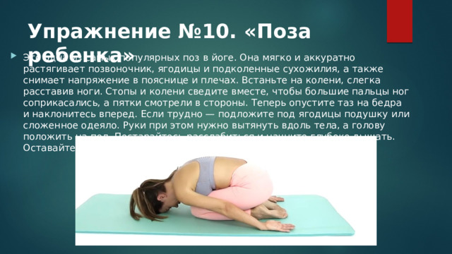 Упражнение №10. «Поза ребенка» Это одна из самых популярных поз в йоге. Она мягко и аккуратно растягивает позвоночник, ягодицы и подколенные сухожилия, а также снимает напряжение в пояснице и плечах. Встаньте на колени, слегка расставив ноги. Стопы и колени сведите вместе, чтобы большие пальцы ног соприкасались, а пятки смотрели в стороны. Теперь опустите таз на бедра и наклонитесь вперед. Если трудно — подложите под ягодицы подушку или сложенное одеяло. Руки при этом нужно вытянуть вдоль тела, а голову положить на пол. Постарайтесь расслабиться и начните глубоко дышать. Оставайтесь в такой позе 3-5 минут. 