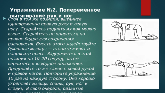 Упражнение №2. Попеременное вытягивание рук и ног   Стоя в той же позиции, вытяните одновременно правую руку и левую ногу. Старайтесь поднять их как можно выше. Старайтесь не опираться на правое бедро для сохранения равновесия. Вместо этого задействуйте брюшные мышцы — втяните живот и напрягите пресс. Задержитесь в этой позиции на 10–20 секунд, затем вернитесь в исходное положение. Проделайте то же самое с левой рукой и правой ногой. Повторите упражнение 10 раз на каждую сторону. Оно хорошо укрепляет мышцы спины, рук, ног и ягодиц. В свою очередь, развитые мышцы пресса и спины помогают стабилизировать позвоночник и легче поддерживать осанку. 