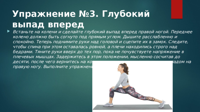 Упражнение №3. Глубокий выпад вперед   Встаньте на колени и сделайте глубокий выпад вперед правой ногой. Переднее колено должно быть согнуто под прямым углом. Дышите расслабленно и спокойно. Теперь поднимите руки над головой и сцепите их в замок. Следите, чтобы спина при этом оставалась ровной, а плечи находились строго над бедрами. Тяните руки вверх до тех пор, пока не почувствуете напряжение в плечевых мышцах. Задержитесь в этом положении, мысленно сосчитав до десяти, после чего вернитесь на колени и повторите упражнение с выпадом на правую ногу. Выполните упражнение 5–10 раз на каждую сторону. 