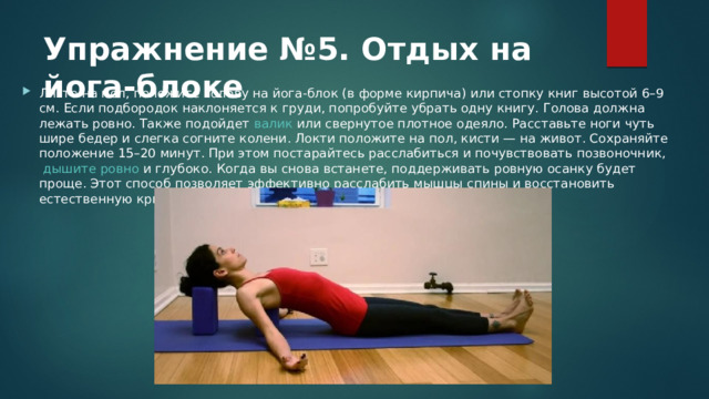 Упражнение №5. Отдых на йога-блоке Лягте на пол, положите голову на йога-блок (в форме кирпича) или стопку книг высотой 6–9 см. Если подбородок наклоняется к груди, попробуйте убрать одну книгу. Голова должна лежать ровно. Также подойдет  валик  или свернутое плотное одеяло. Расставьте ноги чуть шире бедер и слегка согните колени. Локти положите на пол, кисти — на живот. Сохраняйте положение 15–20 минут. При этом постарайтесь расслабиться и почувствовать позвоночник,  дышите ровно  и глубоко. Когда вы снова встанете, поддерживать ровную осанку будет проще. Этот способ позволяет эффективно расслабить мышцы спины и восстановить естественную кривизну позвоночника. 