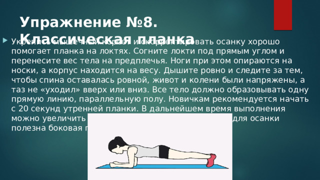 Упражнение №8. Классическая планка Укрепить мышечный корсет и скорректировать осанку хорошо помогает планка на локтях. Согните локти под прямым углом и перенесите вес тела на предплечья. Ноги при этом опираются на носки, а корпус находится на весу. Дышите ровно и следите за тем, чтобы спина оставалась ровной, живот и колени были напряжены, а таз не «уходил» вверх или вниз. Все тело должно образовывать одну прямую линию, параллельную полу. Новичкам рекомендуется начать с 20 секунд утренней планки. В дальнейшем время выполнения можно увеличить до 5 минут. Кроме классической, для осанки полезна боковая планка на прямых руках. 