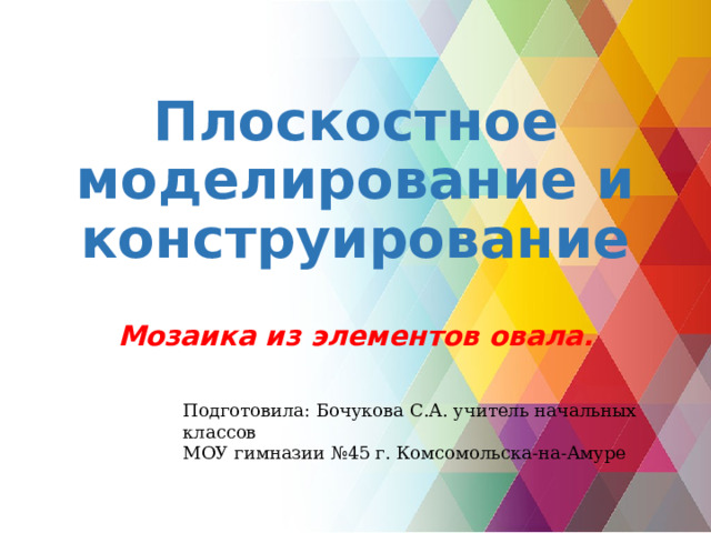 Плоскостное моделирование и конструирование Мозаика из элементов овала. Подготовила: Бочукова С.А. учитель начальных классов МОУ гимназии №45 г. Комсомольска-на-Амуре 